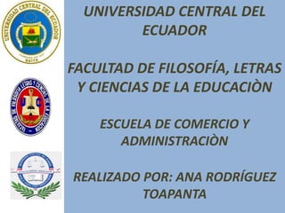 UNIVERSIDAD CENTRAL DEL
ECUADOR
FACULTAD DE FILOSOFÍA, LETRAS
Y CIENCIAS DE LA EDUCACIÒN
ESCUELA DE COMERCIO Y
ADMINISTRACIÒN
REALIZADO POR: ANA RODRÍGUEZ
TOAPANTA
 