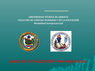 CURSO DE ACTUALIZACIÓN PARA GRADUADOS
UNIVERSIDAD TÉCNICA DE AMBATO
FACULTAD DE CIENCIAS HUMANAS Y DE LA EDUCACIÓN
Modalidad Semipresencial
 