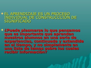  EL APRENDIZAJE ES UN PROCESOEL APRENDIZAJE ES UN PROCESO
INDIVIDUAL DE CONSTRUCCCIÓN DEINDIVIDUAL DE CONSTRUCCCIÓN DE
SIGNIFICADOSIGNIFICADO
 ¿Puede plasmarse lo que pensamos¿Puede plasmarse lo que pensamos
que es importante que aprendanque es importante que aprendan
nuestros alumnos en una serie denuestros alumnos en una serie de
experiencias, continuada y extendidaexperiencias, continuada y extendida
en el tiempo, y no simplemente enen el tiempo, y no simplemente en
una lista de temas sobre los cualesuna lista de temas sobre los cuales
recibir información?recibir información?
 