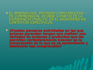  EL APRENDIZAJE, DEFINIDO COMO PROCESOEL APRENDIZAJE, DEFINIDO COMO PROCESO
DE COMPRENSIÓN, OCURRE A PARTIR DE LADE COMPRENSIÓN, OCURRE A PARTIR DE LA
EXPERIENCIA DIRECTA, EN EL DESEMPEÑO ENEXPERIENCIA DIRECTA, EN EL DESEMPEÑO EN
CONTEXTOS ESPECÍFICOS.CONTEXTOS ESPECÍFICOS.
 ¿Pueden pensarse actividades en las que¿Pueden pensarse actividades en las que
quienes aprenden tengan que realizar unaquienes aprenden tengan que realizar una
variedad de acciones y productos que lesvariedad de acciones y productos que les
permitan verdaderamente avanzar en lapermitan verdaderamente avanzar en la
comprensión de lo que se va aprendiendo ycomprensión de lo que se va aprendiendo y
demostrar esa comprensión?demostrar esa comprensión?
 