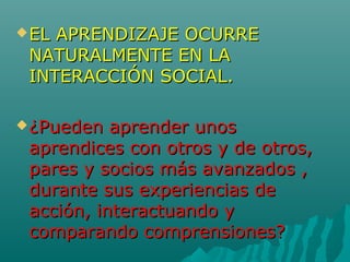 EL APRENDIZAJE OCURREEL APRENDIZAJE OCURRE
NATURALMENTE EN LANATURALMENTE EN LA
INTERACCIÓN SOCIAL.INTERACCIÓN SOCIAL.
¿Pueden aprender unos¿Pueden aprender unos
aprendices con otros y de otros,aprendices con otros y de otros,
pares y socios más avanzados ,pares y socios más avanzados ,
durante sus experiencias dedurante sus experiencias de
acción, interactuando yacción, interactuando y
comparando comprensiones?comparando comprensiones?
 