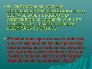  EL APRENDIZAJE SE HACE MÁSEL APRENDIZAJE SE HACE MÁS
SIGNIFICATIVO, MÁS CONECTADO CON LOSIGNIFICATIVO, MÁS CONECTADO CON LO
QUE YA SE SABE Y DIRIGIDO A LAQUE YA SE SABE Y DIRIGIDO A LA
COMPRENSIÓN DE LO QUE SE VIVE Y DECOMPRENSIÓN DE LO QUE SE VIVE Y DE
LO RELEVANTE, CUANDO OCURRE ENLO RELEVANTE, CUANDO OCURRE EN
DESEMPEÑOS AUTÉNTICOS.DESEMPEÑOS AUTÉNTICOS.
 ¿Pueden tener que ver con la vida real¿Pueden tener que ver con la vida real
y con la realidad de las disciplinas losy con la realidad de las disciplinas los
desempeños que realicen las personasdesempeños que realicen las personas
que aprenden, pareciéndose a los queque aprenden, pareciéndose a los que
realizan quienes usan conocimientosrealizan quienes usan conocimientos
específicos en su quehacer diario?específicos en su quehacer diario?
 