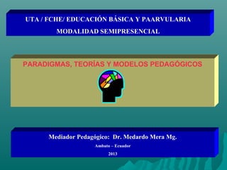 UTA / FCHE/ EDUCACIÓN BÁSICA Y PAARVULARIA
MODALIDAD SEMIPRESENCIAL
PARADIGMAS, TEORÍAS Y MODELOS PEDAGÓGICOS
Mediador Pedagógico: Dr. Medardo Mera Mg.
Ambato – Ecuador
2013
 