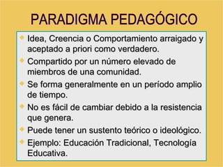  Idea, Creencia o Comportamiento arraigado yIdea, Creencia o Comportamiento arraigado y
aceptado a priori como verdadero.aceptado a priori como verdadero.
 Compartido por un número elevado deCompartido por un número elevado de
miembros de una comunidad.miembros de una comunidad.
 Se forma generalmente en un período amplioSe forma generalmente en un período amplio
de tiempo.de tiempo.
 No es fácil de cambiar debido a la resistenciaNo es fácil de cambiar debido a la resistencia
que genera.que genera.
 Puede tener un sustento teórico o ideológico.Puede tener un sustento teórico o ideológico.
 Ejemplo: Educación Tradicional, TecnologíaEjemplo: Educación Tradicional, Tecnología
Educativa.Educativa.
 