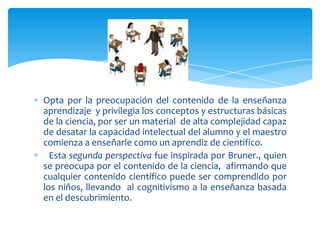 Opta por la preocupación del contenido de la enseñanza
aprendizaje y privilegia los conceptos y estructuras básicas
de la ciencia, por ser un material de alta complejidad capaz
de desatar la capacidad intelectual del alumno y el maestro
comienza a enseñarle como un aprendiz de científico.
Esta segunda perspectiva fue inspirada por Bruner., quien
se preocupa por el contenido de la ciencia, afirmando que
cualquier contenido científico puede ser comprendido por
los niños, llevando al cognitivismo a la enseñanza basada
en el descubrimiento.
 