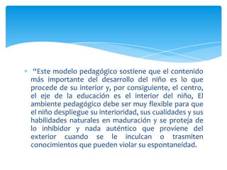 “Este modelo pedagógico sostiene que el contenido
más importante del desarrollo del niño es lo que
procede de su interior y, por consiguiente, el centro,
el eje de la educación es el interior del niño, El
ambiente pedagógico debe ser muy flexible para que
el niño despliegue su interioridad, sus cualidades y sus
habilidades naturales en maduración y se proteja de
lo inhibidor y nada auténtico que proviene del
exterior cuando se le inculcan o trasmiten
conocimientos que pueden violar su espontaneidad.
 