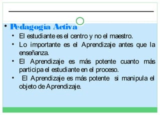 •P
edagogía Activa

• El estudiante es el centro y no el maestro.
• Lo importante es el Aprendizaje antes que la
enseñanza.
• El Aprendizaje es más potente cuanto más
participa el estudiante en el proceso.
• El Aprendizaje es más potente si manipula el
objeto de Aprendizaje.

 