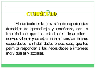 CURRÍCULO
El currículo es la previsión de experiencias
deseables de aprendizaje y enseñanza, con la
finalidad de que los estudiantes desarrollen
nuevos saberes y de esta manera, transformen sus
capacidades en habilidades o destrezas, que les
permita responder a las necesidades e intereses
individuales y sociales.

 