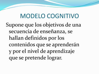 MODELO COGNITIVO
Supone que los objetivos de una
secuencia de enseñanza, se
hallan definidos por los
contenidos que se aprenderán
y por el nivel de aprendizaje
que se pretende lograr.

 