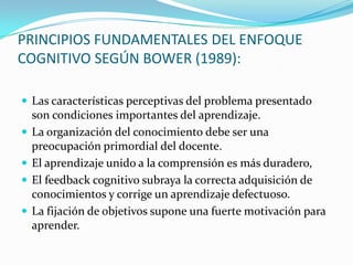 PRINCIPIOS FUNDAMENTALES DEL ENFOQUE
COGNITIVO SEGÚN BOWER (1989):
 Las características perceptivas del problema presentado






son condiciones importantes del aprendizaje.
La organización del conocimiento debe ser una
preocupación primordial del docente.
El aprendizaje unido a la comprensión es más duradero,
El feedback cognitivo subraya la correcta adquisición de
conocimientos y corrige un aprendizaje defectuoso.
La fijación de objetivos supone una fuerte motivación para
aprender.

 