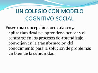 UN COLEGIO CON MODELO
COGNITIVO-SOCIAL
Posee una concepción curricular cuya
aplicación desde el aprender a pensar y el
centrarse en los procesos de aprendizaje,
converjan en la transformación del
conocimiento para la solución de problemas
en bien de la comunidad.

 