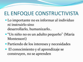 EL ENFOQUE CONSTRUCTIVISTA
 Lo importante no es informar al individuo

ni instruirlo sino
desarrollarlo, humanizarlo..
 “Un niño no es un adulto pequeño" (María
Montessori)
 Partiendo de los intereses y necesidades
 El conocimiento y el aprendizaje se
construyen, no se aprenden

 