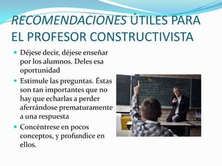 RECOMENDACIONES ÚTILES PARA
EL PROFESOR CONSTRUCTIVISTA
 Déjese decir, déjese enseñar

por los alumnos. Deles esa
oportunidad
 Estimule las preguntas. Éstas
son tan importantes que no
hay que echarlas a perder
aferrándose prematuramente
a una respuesta
 Concéntrese en pocos
conceptos, y profundice en
ellos.

 