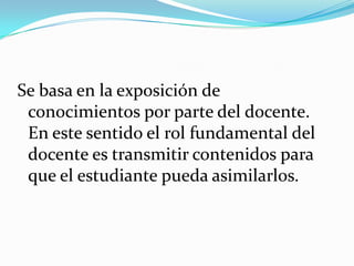 Se basa en la exposición de
conocimientos por parte del docente.
En este sentido el rol fundamental del
docente es transmitir contenidos para
que el estudiante pueda asimilarlos.

 