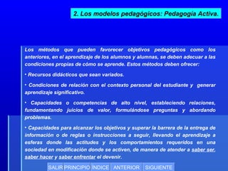 2. Los modelos pedagógicos: Pedagogía Activa.

Los métodos que pueden favorecer objetivos pedagógicos como los
anteriores, en el aprendizaje de los alumnos y alumnas, se deben adecuar a las
condiciones propias de cómo se aprende. Estos métodos deben ofrecer:
• Recursos didácticos que sean variados.
• Condiciones de relación con el contexto personal del estudiante y generar
aprendizaje significativo.
• Capacidades o competencias de alto nivel, estableciendo relaciones,
fundamentando juicios de valor, formulándose preguntas y abordando
problemas.
• Capacidades para alcanzar los objetivos y superar la barrera de la entrega de
información o de reglas o instrucciones a seguir, llevando el aprendizaje a
esferas donde las actitudes y los comportamientos requeridos en una
sociedad en modificación donde se activen, de manera de atender a saber ser,
saber hacer y saber enfrentar el devenir.
SALIR PRINCIPIO ÍNDICE ANTERIOR

SIGUIENTE

 