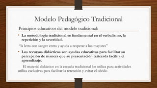 Modelo Pedagógico Tradicional
• La metodología tradicional se fundamental en el verbalismo, la
repetición y la severidad.
“la letra con sangre entra y ayuda a respetar a los mayores”
• Los recursos didácticos son ayudas educativas para facilitar su
percepción de manera que su presentación reiterada facilita el
aprendizaje.
El material didáctico en la escuela tradicional los utiliza para actividades
utiliza exclusivas para facilitar la retención y evitar el olvido
Principios educativos del modelo tradicional:
 