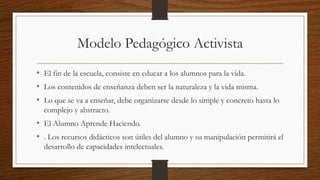 Modelo Pedagógico Activista
• El fin de la escuela, consiste en educar a los alumnos para la vida.
• Los contenidos de enseñanza deben ser la naturaleza y la vida misma.
• Lo que se va a enseñar, debe organizarse desde lo simple y concreto hasta lo
complejo y abstracto.
• El Alumno Aprende Haciendo.
• . Los recursos didácticos son útiles del alumno y su manipulación permitirá el
desarrollo de capacidades intelectuales.
 