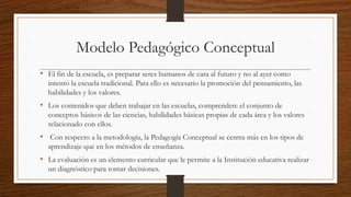 Modelo Pedagógico Conceptual
• El fin de la escuela, es preparar seres humanos de cara al futuro y no al ayer como
intentó la escuela tradicional. Para ello es necesario la promoción del pensamiento, las
habilidades y los valores.
• Los contenidos que deben trabajar en las escuelas, comprenden: el conjunto de
conceptos básicos de las ciencias, habilidades básicas propias de cada área y los valores
relacionado con ellos.
• Con respecto a la metodología, la Pedagogía Conceptual se centra más en los tipos de
aprendizaje que en los métodos de enseñanza.
• La evaluación es un elemento curricular que le permite a la Institución educativa realizar
un diagnóstico para tomar decisiones.
 