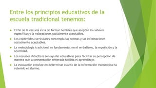 Entre los principios educativos de la
escuela tradicional tenemos:
 El fin de la escuela es la de formar hombres que acepten los saberes
específicos y la valoraciones socialmente aceptables.
 Los contenidos curriculares contempla las normas y las informaciones
socialmente aceptables.
 La metodología tradicional se fundamental en el verbalismo, la repetición y la
severidad.
 Los recursos didácticos son ayudas educativas para facilitar su percepción de
manera que su presentación reiterada facilita el aprendizaje.
 La evaluación consiste en determinar cuánto de la información transmitida ha
retenido el alumno.
 