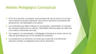 Modelo Pedagógico Conceptual
 El fin de la escuela, es preparar seres humanos de cara al futuro y no al ayer
como intentó la escuela tradicional. Para ello es necesario la promoción del
pensamiento, las habilidades y los valores.
 Los contenidos que deben trabajar en las escuelas, comprenden: el conjunto
de conceptos básicos de las ciencias, habilidades básicas propias de cada área
y los valores relacionado con ellos.
 Con respecto a la metodología, la Pedagogía Conceptual se centra más en los
tipos de aprendizaje que en los métodos de enseñanza
 La evaluación es un elemento curricular que le permite a la Institución
educativa realizar un diagnóstico para tomar decisiones.
 
