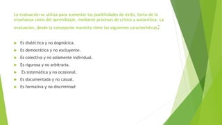 La evaluación se utiliza para aumentar las posibilidades de éxito, tanto de la
enseñanza como del aprendizaje, mediante procesos de crítica y autocrítica. La
evaluación, desde la concepción marxista tiene las siguientes características:
 Es dialéctica y no dogmática.
 Es democrática y no excluyente.
 Es colectiva y no solamente individual.
 Es rigurosa y no arbitraria.
 Es sistemática y no ocasional.
 Es documentada y no casual.
 Es formativa y no discriminad
 