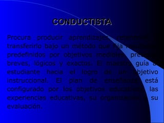 CONDUCTISTA
CONDUCTISTA
Procura producir aprendizajes, retenerlos y
transferirlo bajo un método que fija resultados
predefinidos por objetivos medibles, precisos,
breves, lógicos y exactos. El maestro guía al
estudiante hacia el logro de un objetivo
instruccional. El plan de enseñanza está
configurado por los objetivos educativos, las
experiencias educativas, su organización y su
evaluación.
 