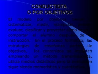 CONDUCTISTA
CONDUCTISTA
O POR OBJETIVOS
O POR OBJETIVOS
El modelo por objetivos tiende a
sistematizar, medir, manipular, prever,
evaluar, clasificar y proyectar cómo se va a
comportar el alumno después de la
instrucción. En el proceso formativo, las
estrategias de enseñanza parten de
objetivos, los contenidos se imparten
empleando un método transmisionista,
utiliza medios didácticos pero la evaluación
sigue siendo memorística y cuantitativa.
 