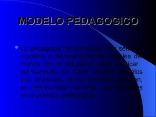 MODELO PEDAGOGICO
MODELO PEDAGOGICO
La pedagogía ha construido una serie de
modelos o representaciones ideales del
mundo de lo educativo para explicar
teóricamente su hacer. Dichos modelos
son dinámicos, se transforman y pueden,
en determinado momento, ser aplicados
en la práctica pedagógica.
 