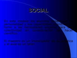 SOCIAL
SOCIAL
En este modelo los alumnos desarrollan su
personalidad y sus capacidades cognitivas en
torno a las necesidades sociales para una
colectividad en consideración del hacer
científico.
El maestro es un investigador de su práctica
y el aula es un taller.
 