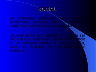 SOCIAL
SOCIAL
Se pretende capacitar para resolver
problemas sociales para mejorar la
calidad de vida de una comunidad.
La evaluación es cualitativa y puede ser
individual o colectiva. Se da preferencia
a la autoevaluación y coevaluación,
pues el trabajo es principalmente
solidario.
 