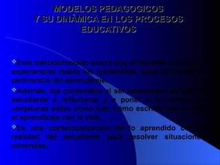 MODELOS PEDAGOGICOS
MODELOS PEDAGOGICOS
Y SU DINÁMICA EN LOS PROCESOS
Y SU DINÁMICA EN LOS PROCESOS
EDUCATIVOS
EDUCATIVOS
Este método/modelo busca que el docente traduzca a
experiencias reales los contenidos, para demostrar la
pertinencia del aprendizaje.
Además, los contenidos al ser aprendidos obligan al
estudiante a reflexionar y a poner a funcionar sus
conjeturas sobre cómo leer, cómo escribir. Así se une
el aprendizaje con la vida.
Es una contextualización de lo aprendido con la
realidad del estudiante para resolver situaciones
concretas.
 