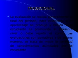 TRADICIONAL
TRADICIONAL
 La evaluación se realiza generalmente al
final del periodo, para evidenciar si el
aprendizaje se produjo y decidir si el
estudiante es promovido al siguiente
nivel o debe repetir el curso. Las
evaluaciones son sumativas y de alguna
manera, se trata de medir la cantidad
de conocimientos asimilados por el
estudiante
 