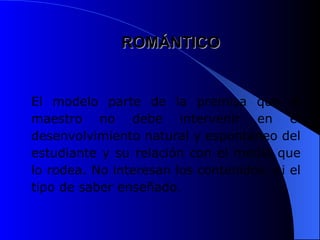 ROMÁNTICO
ROMÁNTICO
El modelo parte de la premisa que el
maestro no debe intervenir en el
desenvolvimiento natural y espontáneo del
estudiante y su relación con el medio que
lo rodea. No interesan los contenidos, ni el
tipo de saber enseñado.
 