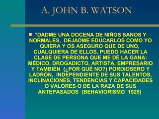 A. JOHN B. WATSON “ DADME UNA DOCENA DE NIÑOS SANOS Y NORMALES,  DEJADME EDUCARLOS COMO YO QUIERA Y OS ASEGURO QUE DE UNO,  CUALQUIERA DE ELLOS, PUEDO HACER LA CLASE DE PERSONA QUE ME DÉ LA GANA: MÉDICO, DROGADICTO, ARTISTA, EMPRESARIO Y TAMBIÉN  (¿POR QUÉ NO?) PORDIOSERO Y LADRÓN,  INDEPENDIENTE DE SUS TALENTOS, INCLINACIONES, TENDENCIAS Y CAPACIDADES O VALORES O DE LA RAZA DE SUS ANTEPASADOS  (BEHAVIORISMO  1925)  