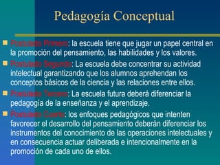 Pedagogía Conceptual Postulado Primero : la escuela tiene que jugar un papel central en la promoción del pensamiento, las habilidades y los valores. Postulado Segundo : La escuela debe concentrar su actividad intelectual garantizando que los alumnos aprehendan los conceptos básicos de la ciencia y las relaciones entre ellos. Postulado Tercero : La escuela futura deberá diferenciar la pedagogía de la enseñanza y el aprendizaje. Postulado Cuarto : los enfoques pedagógicos que intenten favorecer el desarrollo del pensamiento deberán diferenciar los instrumentos del conocimiento de las operaciones intelectuales y en consecuencia actuar deliberada e intencionalmente en la promoción de cada uno de ellos. 