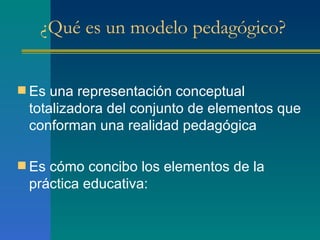 ¿Qué es un modelo pedagógico? Es una representación conceptual totalizadora del conjunto de elementos que conforman una realidad pedagógica Es cómo concibo los elementos de la práctica educativa:  