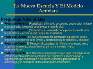 La Nueva Escuela Y El Modelo Activista Preguntas Adicionales Postulado Primero : ( Propósitos): el fin de la escuela no puede estar limitado al aprendizaje: la escuela debe preparar para la vida. Postulado Segundo   (Contenidos):si la escuela debe preparar para la vida, la naturaleza y la vida misma deben ser estudiadas . Postulado Tercero   (La secuenciación): los contenidos educativos deben organizarse partiendo de lo simple y concreto hacia lo complejo y abstracto . Postulado Cuarto  ( El Método): al considerar al niño como artesano de su propio conocimiento, el activismo da primacía al sujeto  y a su experimentación. Postulado Quinto   (Los Recursos Didácticos): los recursos didácticos serán entendidos como útiles de la infancia que al permitir la manipulación y experimentación contribuirán a educar los sentidos garantizando el aprendizaje y el desarrollo de las capacidades individuales . 