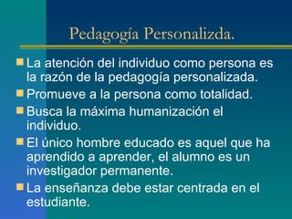 Pedagogía Personalizda. La atención del individuo como persona es la razón de la pedagogía personalizada. Promueve a la persona como totalidad. Busca la máxima humanización el individuo. El único hombre educado es aquel que ha aprendido a aprender, el alumno es un investigador permanente. La enseñanza debe estar centrada en el estudiante. 
