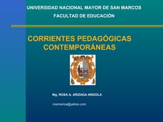 UNIVERSIDAD NACIONAL MAYOR DE SAN MARCOS
         FACULTAD DE EDUCACIÓN




CORRIENTES PEDAGÓGICAS
   CONTEMPORÁNEAS




        Mg. ROSA A. ARIZAGA ARIZOLA


         rosimerica@yahoo.com
 