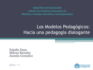 Los Modelos Pedagógicos: Hacia una pedagogía dialogante Natalia Daza Milena Morales Juanita González 2011 - 1 MAESTRIA EN EDUCACIÓN Cátedra de Problemas Educativos III Modelos y métodos educativos contemporáneos 