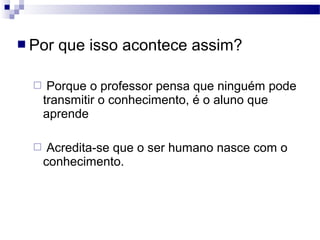  Por que isso acontece assim?
 Porque o professor pensa que ninguém pode
transmitir o conhecimento, é o aluno que
aprende
 Acredita-se que o ser humano nasce com o
conhecimento.
 
