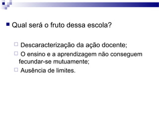  Qual será o fruto dessa escola?
 Descaracterização da ação docente;
 O ensino e a aprendizagem não conseguem
fecundar-se mutuamente;
 Ausência de limites.
 