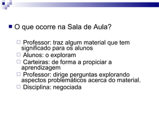  O que ocorre na Sala de Aula?
 Professor: traz algum material que tem
significado para os alunos
 Alunos: o exploram
 Carteiras: de forma a propiciar a
aprendizagem
 Professor: dirige perguntas explorando
aspectos problemáticos acerca do material.
 Disciplina: negociada
 