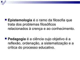  Epistemologia é o ramo da filosofia que
trata dos problemas filosóficos
relacionados à crença e ao conhecimento.
 Pedagogia é a ciência cujo objetivo é a
reflexão, ordenação, a sistematização e a
crítica do processo educativo.
 