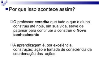  Por que isso acontece assim?
O professor acredita que tudo o que o aluno
construiu até hoje, em sua vida, serve de
patamar para continuar a construir o Novo
conhecimento
A aprendizagem é, por excelência,
construção; ação e tomada de consciência da
coordenação das ações
 