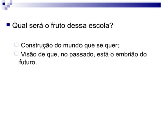  Qual será o fruto dessa escola?
 Construção do mundo que se quer;
 Visão de que, no passado, está o embrião do
futuro.
 