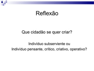 Que cidadão se quer criar?
Indivíduo subserviente ou
Indivíduo pensante, crítico, criativo, operativo?
Reflexão
 