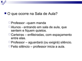  O que ocorre na Sala de Aula?
Professor –quem manda
Alunos - entrando em sala de aula, que
sentem e fiquem quietos.
Carteiras – enfileiradas, com espaçamento
entre elas.
Professor – aguardará (ou exigirá) silêncio.
Feito silêncio – professor inicia a aula.
 