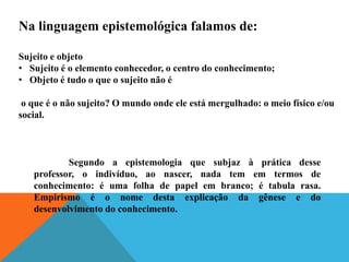 Na linguagem epistemológica falamos de:
Sujeito e objeto
• Sujeito é o elemento conhecedor, o centro do conhecimento;
• Objeto é tudo o que o sujeito não é
o que é o não sujeito? O mundo onde ele está mergulhado: o meio físico e/ou
social.
Segundo a epistemologia que subjaz à prática desse
professor, o indivíduo, ao nascer, nada tem em termos de
conhecimento: é uma folha de papel em branco; é tabula rasa.
Empirismo é o nome desta explicação da gênese e do
desenvolvimento do conhecimento.
 