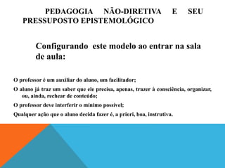 PEDAGOGIA NÃO-DIRETIVA E SEU
PRESSUPOSTO EPISTEMOLÓGICO
O professor é um auxiliar do aluno, um facilitador;
O aluno já traz um saber que ele precisa, apenas, trazer à consciência, organizar,
ou, ainda, rechear de conteúdo;
O professor deve interferir o mínimo possível;
Qualquer ação que o aluno decida fazer é, a priori, boa, instrutiva.
Configurando este modelo ao entrar na sala
de aula:
 